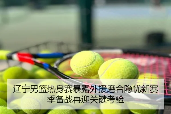 辽宁男篮热身赛暴露外援磨合隐忧新赛季备战再迎关键考验